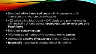 • Elevated white blood cell count with increase in both
immature and mature granulocytes
• <5% circulating blasts and <10% blasts and promyelocytes
with majority of cells being myelocytes, metamyelocytes and
band forms
• Elevated platelet counts
• Mild degree of normocytic normochromic anemia
• Leukocyte alkaline phosphatase is low in CML cells
• Basophilia resulting in production of Histamine

 