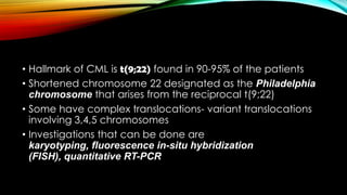 • Hallmark of CML is t(9;22) found in 90-95% of the patients
• Shortened chromosome 22 designated as the Philadelphia
chromosome that arises from the reciprocal t(9;22)
• Some have complex translocations- variant translocations
involving 3,4,5 chromosomes
• Investigations that can be done are
karyotyping, fluorescence in-situ hybridization
(FISH), quantitative RT-PCR

 
