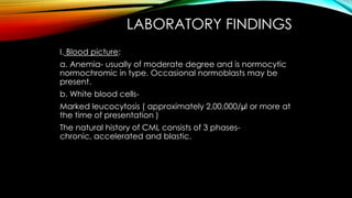 LABORATORY FINDINGS
I. Blood picture:
a. Anemia- usually of moderate degree and is normocytic
normochromic in type. Occasional normoblasts may be
present.
b. White blood cells-

Marked leucocytosis ( approximately 2,00,000/µl or more at
the time of presentation )
The natural history of CML consists of 3 phaseschronic, accelerated and blastic.

 