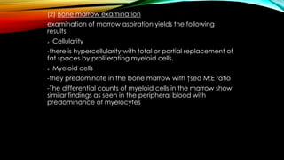 (2) Bone marrow examination
examination of marrow aspiration yields the following
results


Cellularity

-there is hypercellularity with total or partial replacement of
fat spaces by proliferating myeloid cells.


Myeloid cells

-they predominate in the bone marrow with ↑sed M:E ratio
-The differential counts of myeloid cells in the marrow show
similar findings as seen in the peripheral blood with
predominance of myelocytes

 
