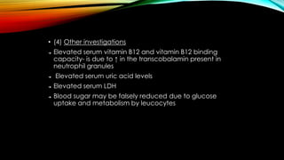 • (4) Other investigations
➔

➔

➔
➔

Elevated serum vitamin B12 and vitamin B12 binding
capacity- is due to ↑ in the transcobalamin present in
neutrophil granules
Elevated serum uric acid levels

Elevated serum LDH
Blood sugar may be falsely reduced due to glucose
uptake and metabolism by leucocytes

 