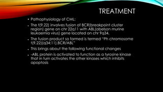 TREATMENT
• Pathophysiology of CML:
●

●

●
●

The t(9,22) involves fusion of BCR(breakpoint cluster
region) gene on chr 22q11 with ABL(abelson murine
leukaemia virus) gene located on chr 9q34.
The fusion product so formed is termed “Ph chromosome
t(9,22)(q34;11),BCR/ABL”
This brings about the following functional changes
-ABL protein is activated to function as a tyrosine kinase
that in turn activates the other kinases which inhibits
apoptosis

 