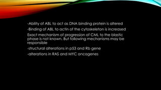 -Ability of ABL to act as DNA binding protein is altered
-Binding of ABL to actin of the cytoskeleton is increased
Exact mechanism of progression of CML to the blastic
phase is not known. But following mechanisms may be
responsible

-structural alterations in p53 and Rb gene
-alterations in RAS and MYC oncogenes

 