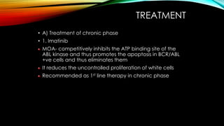 TREATMENT
• A) Treatment of chronic phase
• 1. Imatinib
MOA- competitively inhibits the ATP binding site of the
ABL kinase and thus promotes the apoptosis in BCR/ABL
+ve cells and thus eliminates them

It reduces the uncontrolled proliferation of white cells
Recommended as 1st line therapy in chronic phase

 