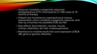 Produces complete cytogenetic response[
disappearance of Ph chromosome ] in 76% cases at 18
months of therapy
Patients are monitered by repeated bone marrow
examination until a complete cytogenetic response, and
then by 3 monthly microsatellite PCR/ by FISH
Side effects: fluid retention, nausea, muscle
cramps, diarrhoea, skin rash, myelosuppression

Resistance to imatinib results from over expression of BCRABL gene or genetic alteration

 