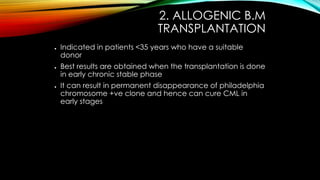 2. ALLOGENIC B.M
TRANSPLANTATION
●

●

●

Indicated in patients <35 years who have a suitable
donor
Best results are obtained when the transplantation is done
in early chronic stable phase
It can result in permanent disappearance of philadelphia
chromosome +ve clone and hence can cure CML in
early stages

 