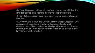 -During this period of aplasia patients are at risk of infection
and bleeding, and require intensive supportive care
-It may take several years to regain normal immunological
function

-ADVANTAGE: is that the donor's immunological system can
recognise the residual malignant recipient cells and
destroy them. This can be boosted post-transplantation by
the infusion of T cells taken from the donor, so called donor
lymphocyte infusion(DLI)

 