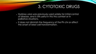 3. CYTOTOXIC DRUGS
●

●

Hydroxy urea was previously used widely for initial control
of disease, and is still useful in this this context or in
palliative situations.
It does not diminish the frequency of the Ph chr or affect
the onset of blast cell transformation.

 