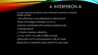 4. INTERFERON Α
-It can induce remission and maintain control in chronic
stable phase.
- Not effective in accelerated or blast phase.

-Dose: 3-9 mega units/day i.m or s.c
-may be combined with cytosine arabinoside.
-It brings about:
↓ in bone marrow cellularity

↓ in no. of Ph +ve cells in 20% of cases
Elimination of Ph chromosome in 5% of cases
Reduction of platelet count when it is very high.

 