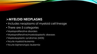 MYELOID NEOPLASMS
• Includes neoplasms of myeloid cell lineage
• There are 5 categories
Myeloproliferative disorders
Myeloproliferative/myelodysplastic diseases
Myelodysplastic syndromes (MDS)
Acute myeloid leukemia
Acute biphenotypic leukemia

 