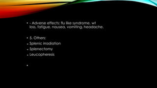 • - Adverse effects: flu like syndrome, wt
loss, fatigue, nausea, vomiting, headache.
• 5. Others:
➔

Splenic irradiation

➔

Splenectomy

➔

Leucopheresis

•

 