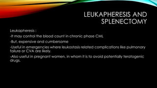 LEUKAPHERESIS AND
SPLENECTOMY
Leukapheresis :
-It may control the blood count in chronic phase CML
-But, expensive and cumbersome
-Useful in emergencies where leukostasis related complications like pulmonary
failure or CVA are likely.
-Also useful in pregnant women, in whom it is to avoid potentially teratogenic
drugs.

 