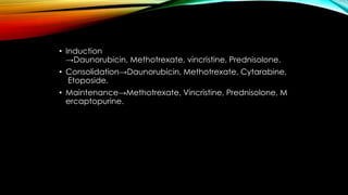 • Induction
→Daunorubicin, Methotrexate, vincristine, Prednisolone.
• Consolidation→Daunorubicin, Methotrexate, Cytarabine,
Etoposide.
• Maintenance→Methotrexate, Vincristine, Prednisolone, M
ercaptopurine.

 