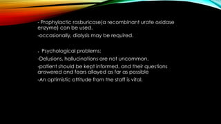 - Prophylactic rasburicase(a recombinant urate oxidase
enzyme) can be used.
-occasionally, dialysis may be required.


Psychological problems:

-Delusions, hallucinations are not uncommon.
-patient should be kept informed, and their questions
answered and fears allayed as far as possible
-An optimistic attitude from the staff is vital.

 