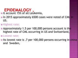  It account 15% of all Leukemia,
 In 2015 approximately 6500 cases were noted of CML in
US.
 Highest rate;
 Approximately 1.5 per 100,000 persons account is the
highest rate of CML occurring in US and Switzerland,
 Lowest rate;
 Its lowest rate is .7 per 100,000 persons occurring in china
and Sweden,
 