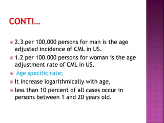  2.3 per 100,000 persons for man is the age
adjusted incidence of CML in US.
 1.2 per 100.000 persons for woman is the age
adjustment rate of CML in US.
 Age specific rate;
 It increase logarithmically with age,
 less than 10 percent of all cases occur in
persons between 1 and 20 years old.
 
