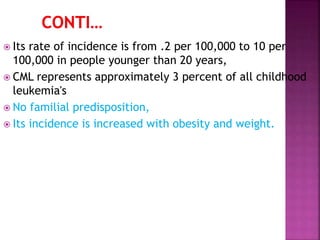  Its rate of incidence is from .2 per 100,000 to 10 per
100,000 in people younger than 20 years,
 CML represents approximately 3 percent of all childhood
leukemia's
 No familial predisposition,
 Its incidence is increased with obesity and weight.
 