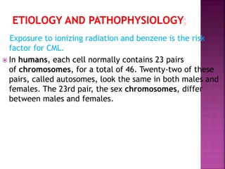Exposure to ionizing radiation and benzene is the risk
factor for CML.
 In humans, each cell normally contains 23 pairs
of chromosomes, for a total of 46. Twenty-two of these
pairs, called autosomes, look the same in both males and
females. The 23rd pair, the sex chromosomes, differ
between males and females.
 