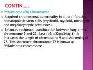 Philadelphia (Ph) Chromosome ;
 Acquired chromosomal abnormality in all proliferating
hematopoietic stem cells (erythroid, myeloid, monocytic
and megakaryocytic precursors).
 Balanced reciprocal translocation between long arm of
chromosome 9 and 22, i.e.t (q9; q22)(q34;q11) .It
increases the length of chromosome 9 and shortening of
22. This shortened chromosome 22 is known as
Philadelphia chromosome .
 