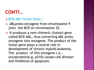  BCR-ABL Fusion Gene ;
 ABLproto-oncogene from chromosome 9
joins the BCR on chromosome 22.
 It produces a new chimeric (fusion) gene
called BCR-ABL, thus converting ABL proto-
oncogene into oncogene. The product of the
fusion gene plays a central role in
development of chronic myloid leukemia.
The product of this oncogene i.e.,
oncoprotein(e.g. p210) causes cell division
and inhibition of apoptosis.
 