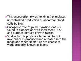  This oncoprotien (tyrosine kinas ) stimulates
uncontrolled production of abnormal blood
cells by B/M.
 Oncogenic role of p210 (tyrosine kinas)is
found in association with increased G-CSF
and platelet-derived growth factor.
 So due to this process a large number of
myeloid cells produced and released into the
blood and When immature are unable to
work properly, known as blasts.
 