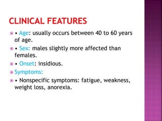  • Age: usually occurs between 40 to 60 years
of age.
 • Sex: males slightly more affected than
females.
 • Onset: insidious.
 Symptoms:
 • Nonspecific symptoms: fatigue, weakness,
weight loss, anorexia.
 