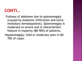 Fullness of abdomen due to splenomegaly
(caused by leukemic infiltration and extra-
medullary hematopoiesis). Splenomegaly is
moderate to severe and is characteristic
feature in majority (80–90%) of patients.
Hepatomegaly: mild or moderate seen in 60–
70% of cases.
 