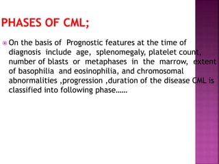  On the basis of Prognostic features at the time of
diagnosis include age, splenomegaly, platelet count,
number of blasts or metaphases in the marrow, extent
of basophilia and eosinophilia, and chromosomal
abnormalities ,progression ,duration of the disease CML is
classified into following phase……
 