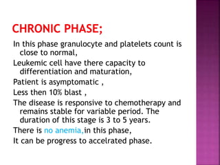 In this phase granulocyte and platelets count is
close to normal,
Leukemic cell have there capacity to
differentiation and maturation,
Patient is asymptomatic ,
Less then 10% blast ,
The disease is responsive to chemotherapy and
remains stable for variable period. The
duration of this stage is 3 to 5 years.
There is no anemia,in this phase,
It can be progress to accelrated phase.
 
