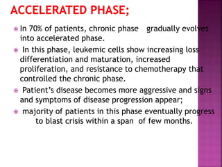  In 70% of patients, chronic phase gradually evolves
into accelerated phase.
 In this phase, leukemic cells show increasing loss
differentiation and maturation, increased
proliferation, and resistance to chemotherapy that
controlled the chronic phase.
 Patient’s disease becomes more aggressive and signs
and symptoms of disease progression appear;
 majority of patients in this phase eventually progress
to blast crisis within a span of few months.
 