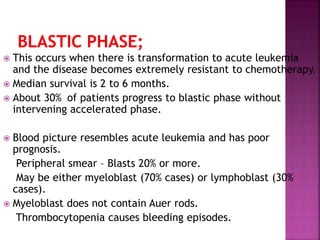  This occurs when there is transformation to acute leukemia
and the disease becomes extremely resistant to chemotherapy.
 Median survival is 2 to 6 months.
 About 30% of patients progress to blastic phase without
intervening accelerated phase.
 Blood picture resembles acute leukemia and has poor
prognosis.
Peripheral smear – Blasts 20% or more.
May be either myeloblast (70% cases) or lymphoblast (30%
cases).
 Myeloblast does not contain Auer rods.
Thrombocytopenia causes bleeding episodes.
 