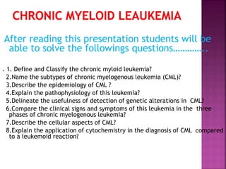After reading this presentation students will be
able to solve the followings questions…………..
. 1. Define and Classify the chronic myloid leukemia?
2.Name the subtypes of chronic myelogenous leukemia (CML)?
3.Describe the epidemiology of CML ?
4.Explain the pathophysiology of this leukemia?
5.Delineate the usefulness of detection of genetic alterations in CML?
6.Compare the clinical signs and symptoms of this leukemia in the three
phases of chronic myelogenous leukemia?
7.Describe the cellular aspects of CML?
8.Explain the application of cytochemistry in the diagnosis of CML compared
to a leukemoid reaction?
 