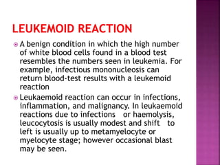  A benign condition in which the high number
of white blood cells found in a blood test
resembles the numbers seen in leukemia. For
example, infectious mononucleosis can
return blood-test results with a leukemoid
reaction
 Leukaemoid reaction can occur in infections,
inflammation, and malignancy. In leukaemoid
reactions due to infections or haemolysis,
leucocytosis is usually modest and shift to
left is usually up to metamyelocyte or
myelocyte stage; however occasional blast
may be seen.
 