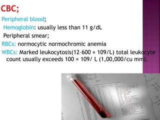Peripheral blood;
Hemoglobin: usually less than 11 g/dL
Peripheral smear;
RBCs: normocytic normochromic anemia
WBCs: Marked leukocytosis(12–600 × 109/L) total leukocyte
count usually exceeds 100 × 109/ L (1,00,000/cu mm).
 