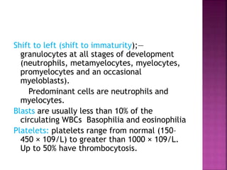 Shift to left (shift to immaturity);—
granulocytes at all stages of development
(neutrophils, metamyelocytes, myelocytes,
promyelocytes and an occasional
myeloblasts).
Predominant cells are neutrophils and
myelocytes.
Blasts are usually less than 10% of the
circulating WBCs Basophilia and eosinophilia
Platelets: platelets range from normal (150–
450 × 109/L) to greater than 1000 × 109/L.
Up to 50% have thrombocytosis.
 
