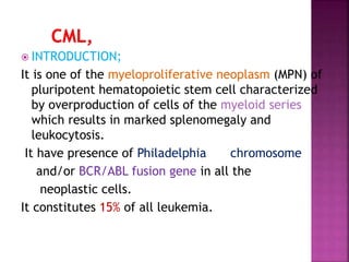  INTRODUCTION;
It is one of the myeloproliferative neoplasm (MPN) of
pluripotent hematopoietic stem cell characterized
by overproduction of cells of the myeloid series
which results in marked splenomegaly and
leukocytosis.
It have presence of Philadelphia chromosome
and/or BCR/ABL fusion gene in all the
neoplastic cells.
It constitutes 15% of all leukemia.
 