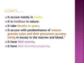  It occure mostly in Adults .
 It is Insidious in nature.
 It take Months to years.
 It occure with predominance of mature
granulo-cytes and their precursors accumu-
lating in excess in the marrow and blood.’
 It have Mild anemia.
 It have Mild thrombocytopenia.
 