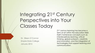 Integrating 21st Century
Perspectives into Your
Classes Today
Dr. Eileen O’Connor
Empire State College
January 2015
21st century learning has become a
term of art within the education field
itself; it embraces concepts such as
interdisciplinary learning, critical
thinking, global outreach, creativity
and innovation, and the integration of
technologies that support learning and
communication.
 