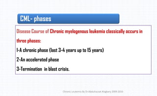 CML- phases
Chronic Leukemia By Dr.Abdulrazzak Alagbary 2009-2010
Disease Course of Chronic myelogenous leukemia classically occurs in
three phases:
1-A chronic phase (last 3-4 years up to 15 years)
2-An accelerated phase
3-Termination in blast crisis.
 