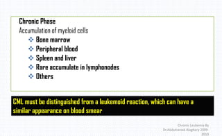 Chronic Leukemia By
Dr.Abdulrazzak Alagbary 2009-
2010
Chronic Phase
Accumulation of myeloid cells
 Bone marrow
 Peripheral blood
 Spleen and liver
 Rare accumulate in lymphonodes
 Others
CML must be distinguished from a leukemoid reaction, which can have a
similar appearance on blood smear
 