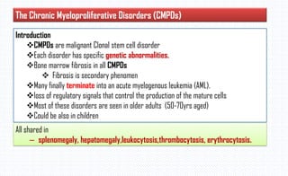 The Chronic Myeloproliferative Disorders (CMPDs)
Introduction
CMPDs are malignant Clonal stem cell disorder
Each disorder has specific genetic abnormalities.
Bone marrow fibrosis in all CMPDs
 Fibrosis is secondary phenomen
Many finally terminate into an acute myelogenous leukemia (AML).
loss of regulatory signals that control the production of the mature cells
Most of these disorders are seen in older adults (50-70yrs aged)
Could be also in children
All shared in
– splenomegaly, hepatomegaly,leukocytosis,thrombocytosis, erythrocytosis.
 