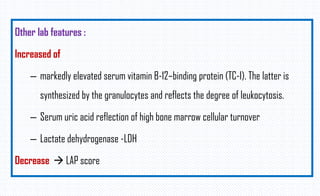 Other lab features :
Increased of
– markedly elevated serum vitamin B-12–binding protein (TC-I). The latter is
synthesized by the granulocytes and reflects the degree of leukocytosis.
– Serum uric acid reflection of high bone marrow cellular turnover
– Lactate dehydrogenase -LDH
Decrease  LAP score
 