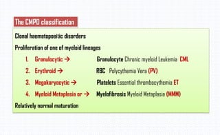 Clonal haematopoeitic disorders
Proliferation of one of myeloid lineages
1. Granulocytic  Granulocyte Chronic myeloid Leukemia CML
2. Erythroid  RBC Polycythemia Vera (PV)
3. Megakaryocytic  Platelets Essential thrombocythemia ET
4. Myeloid Metaplasia or  Myelofibrosis Myeloid Metaplasia (MMM)
Relatively normal maturation
The CMPD classification
 