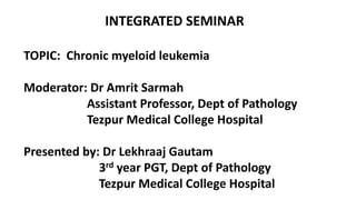 INTEGRATED SEMINAR
TOPIC: Chronic myeloid leukemia
Moderator: Dr Amrit Sarmah
Assistant Professor, Dept of Pathology
Tezpur Medical College Hospital
Presented by: Dr Lekhraaj Gautam
3rd year PGT, Dept of Pathology
Tezpur Medical College Hospital
 