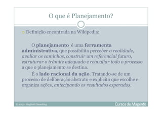 © 2013 – Gugliotti Consulting
O que é Planejamento?
Definição encontrada na Wikipedia:
O planejamento é uma ferramenta
administrativa, que possibilita perceber a realidade,
avaliar os caminhos, construir um referencial futuro,
estruturar o trâmite adequado e reavaliar todo o processo
a que o planejamento se destina.
É o lado racional da ação. Tratando-se de um
processo de deliberação abstrato e explícito que escolhe e
organiza ações, antecipando os resultados esperados.
 
