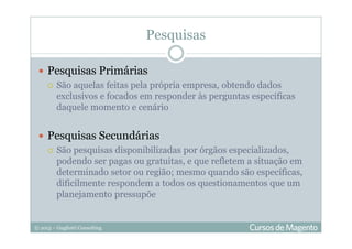 © 2013 – Gugliotti Consulting
Pesquisas
Pesquisas Primárias
São aquelas feitas pela própria empresa, obtendo dados
exclusivos e focados em responder às perguntas específicas
daquele momento e cenário
Pesquisas Secundárias
São pesquisas disponibilizadas por órgãos especializados,
podendo ser pagas ou gratuitas, e que refletem a situação em
determinado setor ou região; mesmo quando são específicas,
dificilmente respondem a todos os questionamentos que um
planejamento pressupõe
 