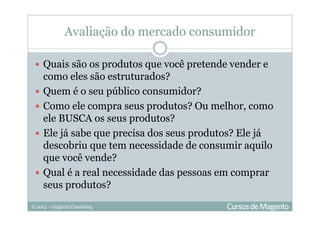 © 2013 – Gugliotti Consulting
Avaliação do mercado consumidor
Quais são os produtos que você pretende vender e
como eles são estruturados?
Quem é o seu público consumidor?
Como ele compra seus produtos? Ou melhor, como
ele BUSCA os seus produtos?
Ele já sabe que precisa dos seus produtos? Ele já
descobriu que tem necessidade de consumir aquilo
que você vende?
Qual é a real necessidade das pessoas em comprar
seus produtos?
 