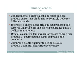 © 2013 – Gugliotti Consulting
Funil de vendas
Conhecimento: o cliente acaba de saber que seu
produto existe, mas ainda não vê como ele pode ser
útil em sua vida
Interesse: o cliente descobriu que seu produto pode
resolver um problema que ele tem e portanto passa a
dedicar mais atenção
Desejo: o cliente já tem mais informações sobre o seu
produto e já percebeu que a sua empresa pode
atendê-lo
Compra: o cliente finalmente decide pelo seu
produto e compra, efetivando a conversão
 