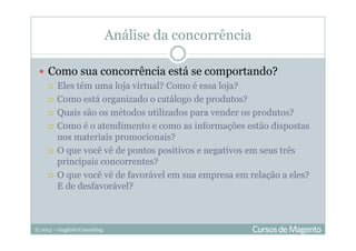 © 2013 – Gugliotti Consulting
Análise da concorrência
Como sua concorrência está se comportando?
Eles têm uma loja virtual? Como é essa loja?
Como está organizado o catálogo de produtos?
Quais são os métodos utilizados para vender os produtos?
Como é o atendimento e como as informações estão dispostas
nos materiais promocionais?
O que você vê de pontos positivos e negativos em seus três
principais concorrentes?
O que você vê de favorável em sua empresa em relação a eles?
E de desfavorável?
 