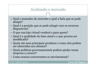 © 2013 – Gugliotti Consulting
Avaliando o mercado
Qual o tamanho do mercado e qual a fatia que se pode
atingir?
Qual é a posição que se pode atingir com os recursos
disponíveis?
O que sua loja virtual venderá e para quem?
Qual é a qualidade do time atual e o que precisa ser
modificado?
Quais são seus principais produtos e como eles podem
ser oferecidos aos clientes?
Quais políticas governamentais podem ajudar nossa
empresa a crescer?
Como nossos concorrentes se movimentam?
 